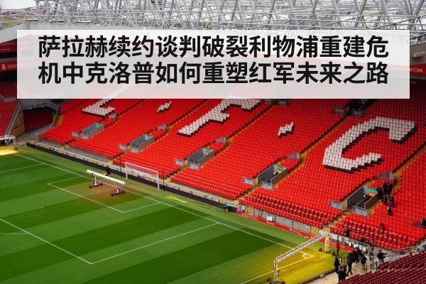 萨拉赫续约谈判破裂利物浦重建危机中克洛普如何重塑红军未来之路